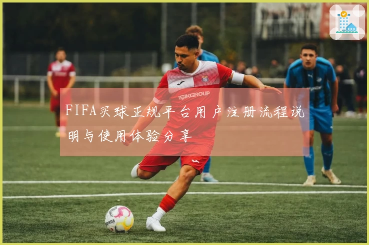FIFA买球正规平台用户注册流程说明与使用体验分享