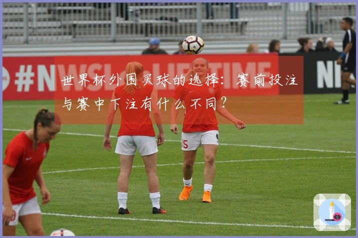 世界杯外围买球的选择：赛前投注与赛中下注有什么不同？