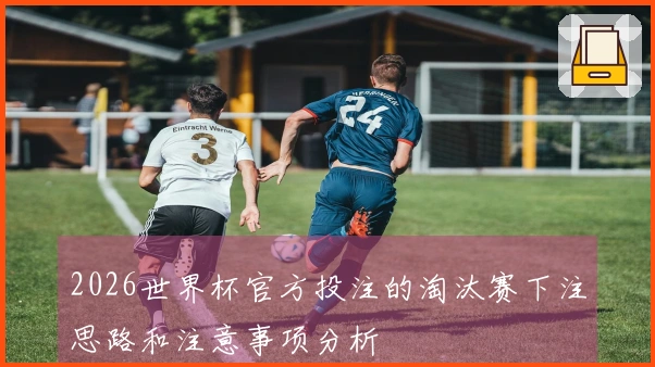 2026世界杯官方投注的淘汰赛下注思路和注意事项分析